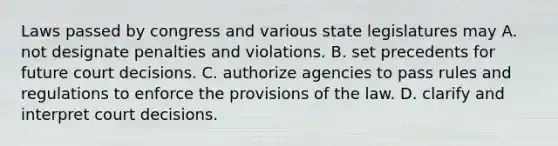 Laws passed by congress and various state legislatures may A. not designate penalties and violations. B. set precedents for future court decisions. C. authorize agencies to pass rules and regulations to enforce the provisions of the law. D. clarify and interpret court decisions.