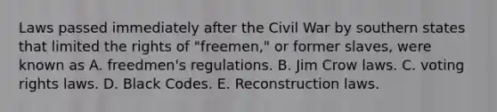 Laws passed immediately after the Civil War by southern states that limited the rights of "freemen," or former slaves, were known as A. freedmen's regulations. B. Jim Crow laws. C. voting rights laws. D. Black Codes. E. Reconstruction laws.