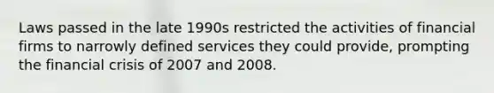 Laws passed in the late 1990s restricted the activities of financial firms to narrowly defined services they could provide, prompting the financial crisis of 2007 and 2008.