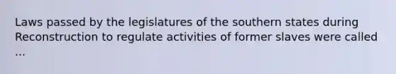 Laws passed by the legislatures of the southern states during Reconstruction to regulate activities of former slaves were called ...