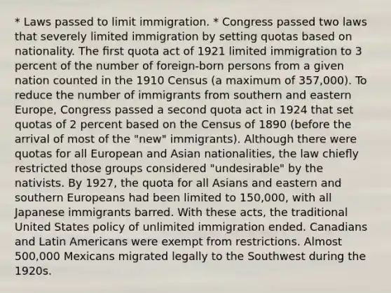 * Laws passed to limit immigration. * Congress passed two laws that severely limited immigration by setting quotas based on nationality. The ﬁrst quota act of 1921 limited immigration to 3 percent of the number of foreign-born persons from a given nation counted in the 1910 Census (a maximum of 357,000). To reduce the number of immigrants from southern and eastern Europe, Congress passed a second quota act in 1924 that set quotas of 2 percent based on the Census of 1890 (before the arrival of most of the "new" immigrants). Although there were quotas for all European and Asian nationalities, the law chieﬂy restricted those groups considered "undesirable" by the nativists. By 1927, the quota for all Asians and eastern and southern Europeans had been limited to 150,000, with all Japanese immigrants barred. With these acts, the traditional United States policy of unlimited immigration ended. Canadians and Latin Americans were exempt from restrictions. Almost 500,000 Mexicans migrated legally to the Southwest during the 1920s.