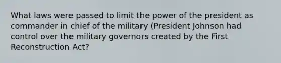 What laws were passed to limit the power of the president as commander in chief of the military (President Johnson had control over the military governors created by the First Reconstruction Act?