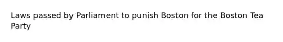 Laws passed by Parliament to punish Boston for the Boston Tea Party