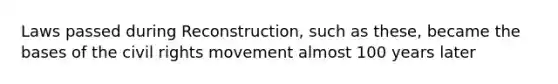 Laws passed during Reconstruction, such as these, became the bases of the civil rights movement almost 100 years later