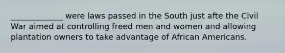 _____________ were laws passed in the South just afte the Civil War aimed at controlling freed men and women and allowing plantation owners to take advantage of African Americans.