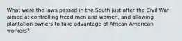 What were the laws passed in the South just after the Civil War aimed at controlling freed men and women, and allowing plantation owners to take advantage of African American workers?