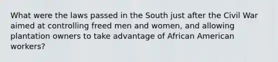 What were the laws passed in the South just after the Civil War aimed at controlling freed men and women, and allowing plantation owners to take advantage of African American workers?