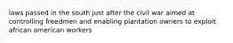 laws passed in the south just after the civil war aimed at controlling freedmen and enabling plantation owners to exploit african american workers