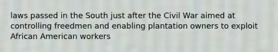 laws passed in the South just after the Civil War aimed at controlling freedmen and enabling plantation owners to exploit African American workers