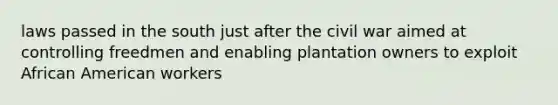 laws passed in the south just after the civil war aimed at controlling freedmen and enabling plantation owners to exploit African American workers