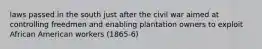 laws passed in the south just after the civil war aimed at controlling freedmen and enabling plantation owners to exploit African American workers (1865-6)
