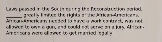 Laws passed in the South during the Reconstruction period. _______ greatly limited the rights of the African-Americans. African-Americans needed to have a work contract, was not allowed to own a gun, and could not serve on a jury. African-Americans were allowed to get married legally