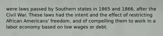 were laws passed by Southern states in 1865 and 1866, after the Civil War. These laws had the intent and the effect of restricting African Americans' freedom, and of compelling them to work in a labor economy based on low wages or debt.