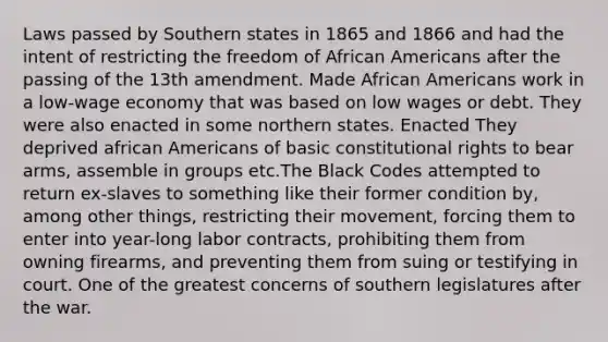 Laws passed by Southern states in 1865 and 1866 and had the intent of restricting the freedom of African Americans after the passing of the 13th amendment. Made African Americans work in a low-wage economy that was based on low wages or debt. They were also enacted in some northern states. Enacted They deprived african Americans of basic constitutional rights to bear arms, assemble in groups etc.The Black Codes attempted to return ex-slaves to something like their former condition by, among other things, restricting their movement, forcing them to enter into year-long labor contracts, prohibiting them from owning firearms, and preventing them from suing or testifying in court. One of the greatest concerns of southern legislatures after the war.