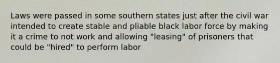 Laws were passed in some southern states just after the civil war intended to create stable and pliable black labor force by making it a crime to not work and allowing "leasing" of prisoners that could be "hired" to perform labor