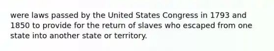 were laws passed by the United States Congress in 1793 and 1850 to provide for the return of slaves who escaped from one state into another state or territory.