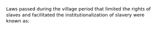 Laws passed during the village period that limited the rights of slaves and facilitated the institutionalization of slavery were known as: