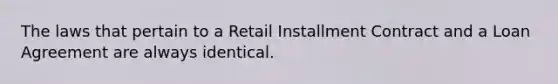 The laws that pertain to a Retail Installment Contract and a Loan Agreement are always identical.