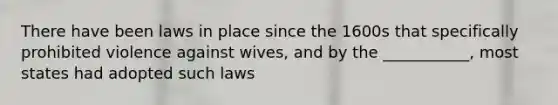 There have been laws in place since the 1600s that specifically prohibited violence against wives, and by the ___________, most states had adopted such laws