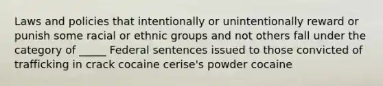 Laws and policies that intentionally or unintentionally reward or punish some racial or ethnic groups and not others fall under the category of _____ Federal sentences issued to those convicted of trafficking in crack cocaine cerise's powder cocaine