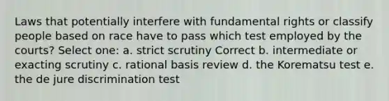 ​Laws that potentially interfere with fundamental rights or classify people based on race have to pass which test employed by the courts? Select one: a. ​strict scrutiny Correct b. ​intermediate or exacting scrutiny c. ​rational basis review d. ​the Korematsu test e. ​the de jure discrimination test