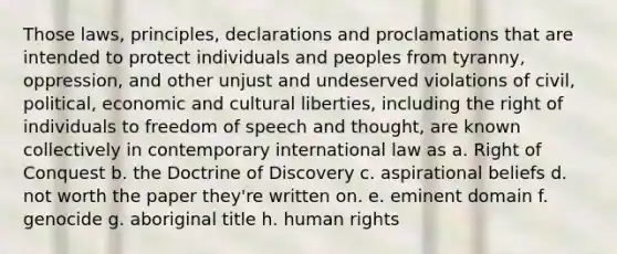 Those laws, principles, declarations and proclamations that are intended to protect individuals and peoples from tyranny, oppression, and other unjust and undeserved violations of civil, political, economic and cultural liberties, including the right of individuals to freedom of speech and thought, are known collectively in contemporary international law as a. Right of Conquest b. the Doctrine of Discovery c. aspirational beliefs d. not worth the paper they're written on. e. eminent domain f. genocide g. aboriginal title h. human rights