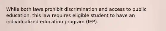 While both laws prohibit discrimination and access to public education, this law requires eligible student to have an individualized education program (IEP).