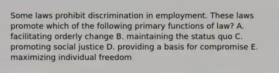 Some laws prohibit discrimination in employment. These laws promote which of the following primary functions of law? A. facilitating orderly change B. maintaining the status quo C. promoting social justice D. providing a basis for compromise E. maximizing individual freedom