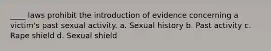 ____ laws prohibit the introduction of evidence concerning a victim's past sexual activity. a. Sexual history b. Past activity c. Rape shield d. Sexual shield