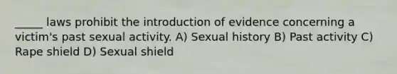 _____ laws prohibit the introduction of evidence concerning a victim's past sexual activity. A) Sexual history B) Past activity C) Rape shield D) Sexual shield