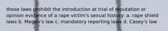 these laws prohibit the introduction at trial of reputation or opinion evidence of a rape victim's sexual history: a. rape shield laws b. Megan's law c. mandatory reporting laws d. Casey's law