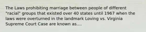 The Laws prohibiting marriage between people of different "racial" groups that existed over 40 states until 1967 when the laws were overturned in the landmark Loving vs. Virginia Supreme Court Case are known as....