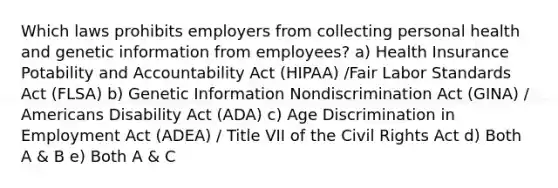 Which laws prohibits employers from collecting personal health and genetic information from employees? a) Health Insurance Potability and Accountability Act (HIPAA) /Fair Labor Standards Act (FLSA) b) Genetic Information Nondiscrimination Act (GINA) / Americans Disability Act (ADA) c) Age Discrimination in Employment Act (ADEA) / Title VII of the Civil Rights Act d) Both A & B e) Both A & C