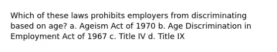 Which of these laws prohibits employers from discriminating based on age? a. Ageism Act of 1970 b. Age Discrimination in Employment Act of 1967 c. Title IV d. Title IX