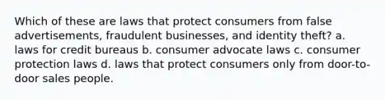 Which of these are laws that protect consumers from false advertisements, fraudulent businesses, and identity theft? a. laws for credit bureaus b. consumer advocate laws c. consumer protection laws d. laws that protect consumers only from door-to-door sales people.