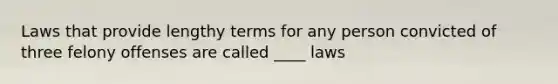 Laws that provide lengthy terms for any person convicted of three felony offenses are called ____ laws