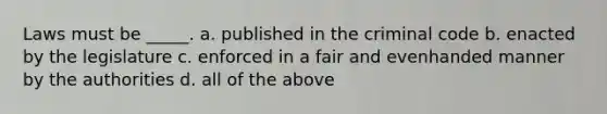 Laws must be _____. a. published in the criminal code b. enacted by the legislature c. enforced in a fair and evenhanded manner by the authorities d. all of the above