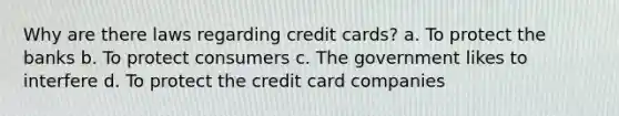 Why are there laws regarding credit cards? a. To protect the banks b. To protect consumers c. The government likes to interfere d. To protect the credit card companies