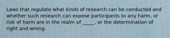 Laws that regulate what kinds of research can be conducted and whether such research can expose participants to any harm, or risk of harm are in the realm of _____, or the determination of right and wrong.