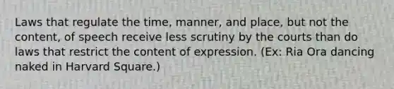 Laws that regulate the time, manner, and place, but not the content, of speech receive less scrutiny by the courts than do laws that restrict the content of expression. (Ex: Ria Ora dancing naked in Harvard Square.)