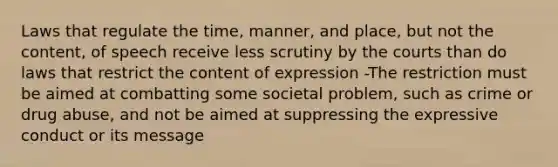 Laws that regulate the time, manner, and place, but not the content, of speech receive less scrutiny by the courts than do laws that restrict the content of expression -The restriction must be aimed at combatting some societal problem, such as crime or drug abuse, and not be aimed at suppressing the expressive conduct or its message