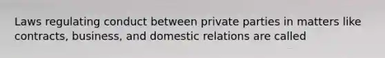 Laws regulating conduct between private parties in matters like contracts, business, and domestic relations are called