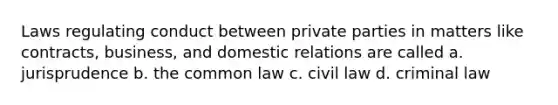 Laws regulating conduct between private parties in matters like contracts, business, and domestic relations are called a. jurisprudence b. the common law c. civil law d. criminal law