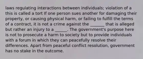 laws regulating interactions between individuals; violation of a this is called a tort If one person sues another for damaging their property, or causing physical harm, or failing to fulfill the terms of a contract, it is not a crime against the _______ that is alleged but rather an injury to a ______. The government's purpose here is not to prosecute a harm to society but to provide individuals with a forum in which they can peacefully resolve their differences. Apart from peaceful conflict resolution, government has no stake in the outcome.