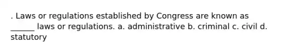 . Laws or regulations established by Congress are known as ______ laws or regulations. a. administrative b. criminal c. civil d. statutory