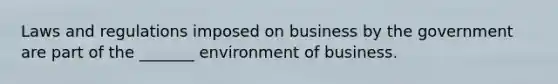 Laws and regulations imposed on business by the government are part of the _______ environment of business.