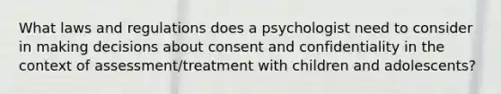 What laws and regulations does a psychologist need to consider in making decisions about consent and confidentiality in the context of assessment/treatment with children and adolescents?