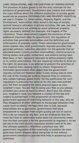 LAWS, REGULATIONS, AND THE QUESTION OF CENTRALIZATION The provision of public goods is not the only rationale for the existence of government. Government also creates and enforces the rules without which the efficient production of private goods would not be possible. EXTERNALITIES AND PROPERTY RIGHTS As we saw in Chapter 11, Externalities, Property Rights, and the Environment, externalities often stand in the way of socially optimal resource allocation in private activities. We saw, too, that optimal allocations are unlikely to result whenever property rights are poorly defined (for example, the tragedy of the commons). These observations suggest the existence of two additional important roles for government: the regulation of activities that generate externalities and the definition and enforcement of property rights. These rationales for government action explain why most governments regulate activities that generate pollution, subsidize education (on the grounds that an educated public creates positive externalities), control access to fishing waters and public timberland, and enforce zoning laws. Most laws, in fact, represent attempts to define property rights or to control externalities. The law requiring motorists to drive on the right, for example, is an attempt to prevent the activities of one motorist from causing harm to others. Proponents of minimalist government often object that the government unjustly curtails our freedom when it uses zoning laws to limit the size of the houses we build or imposes fines on motorists who violate highway speed limits. Yet the justification for such regulations is precisely the same as for the laws that prohibit your fist from occupying the same physical space as your neighbor's nose. You are free to swing your fists as you please, provided you cause no harm to others. But if your fist strikes your neighbor's nose, you become a violator of the law and subject to punishment. If the proponents of minimalist government approve of restricting behavior in this way, why do they disapprove of other attempts to discourage behaviors that cause harm to others? Perhaps their fear is that, because externalities are so pervasive, governments that were empowered to regulate them might quickly get out of control. This is by no means an idle fear, and we emphasize that the mere fact that an externality exists does not necessarily mean that the best outcome is for the government to regulate it. As we will see in the next section, regulation entails costs of its own. The ultimate question is therefore a practical one: Will government regulation of the externality in question do more good than harm? Slogans about being free to live without government interference provide little help in answering such questions.