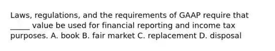 Laws, regulations, and the requirements of GAAP require that _____ value be used for financial reporting and income tax purposes. A. book B. fair market C. replacement D. disposal