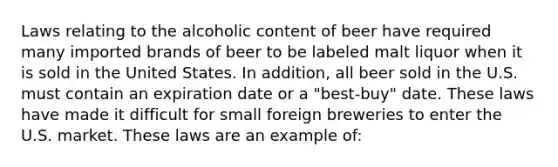 Laws relating to the alcoholic content of beer have required many imported brands of beer to be labeled malt liquor when it is sold in the United States. In addition, all beer sold in the U.S. must contain an expiration date or a "best-buy" date. These laws have made it difficult for small foreign breweries to enter the U.S. market. These laws are an example of: